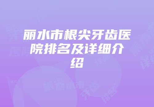 丽水市根尖牙齿医院排名及详细介绍