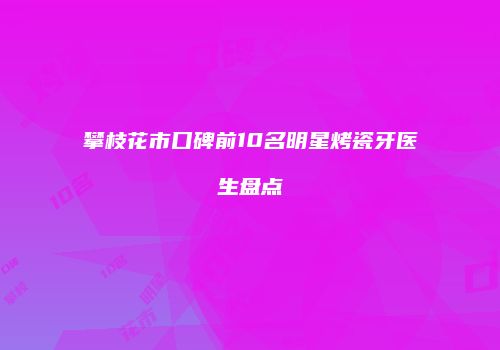 攀枝花市口碑前10名明星烤瓷牙医生盘点