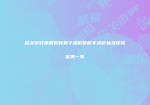 韶关市轻度唇裂和鼻子塌陷整形手术价格及医院优惠一览