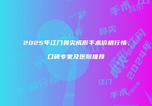 2025年江门鼻尖成形手术价格行情、口碑专家及医院推荐