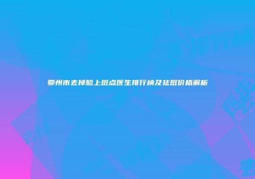 鄂州市去掉脸上斑点医生排行榜及祛斑价格解析