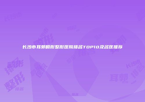 长沙市耳郭畸形整形医院排名TOP10及名医推荐