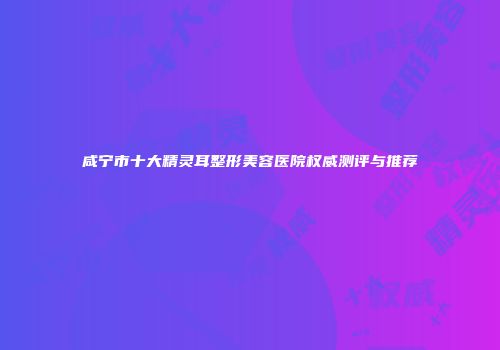咸宁市十大精灵耳整形美容医院权威测评与推荐