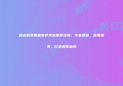 保山和美昊迪医疗美容整形诊所：专业团队，优质服务，打造美丽新颜