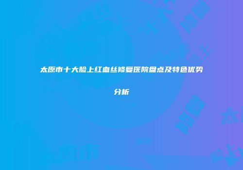 太原市十大脸上红血丝修复医院盘点及特色优势分析