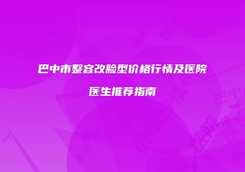 巴中市整容改脸型价格行情及医院医生推荐指南