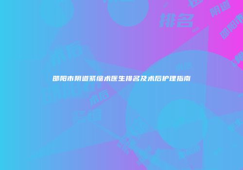 邵阳市阴道紧缩术医生排名及术后护理指南