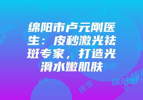 绵阳市卢元刚医生：皮秒激光祛斑专家，打造光滑水嫩肌肤
