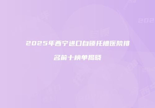 2025年西宁进口自锁托槽医院排名前十榜单揭晓