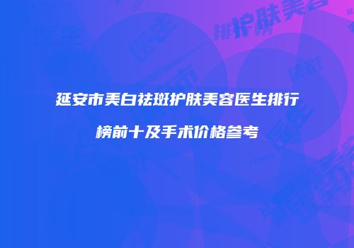 延安市美白祛斑护肤美容医生排行榜前十及手术价格参考