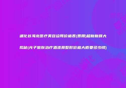 通化谷海龙医疗美容诊所价格表(费用)超新新鲜大揭秘(光子嫩肤治疗酒渣鼻整形价格大概要多少钱)