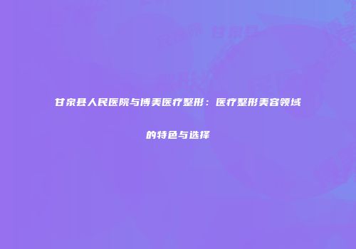 甘泉县人民医院与博美医疗整形：医疗整形美容领域的特色与选择