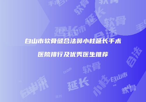 白山市软骨缝合法鼻小柱延长手术医院排行及优秀医生推荐