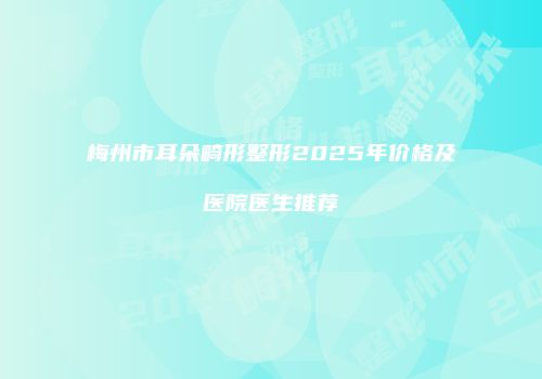 梅州市耳朵畸形整形2025年价格及医院医生推荐