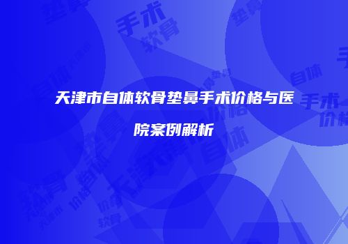天津市自体软骨垫鼻手术价格与医院案例解析