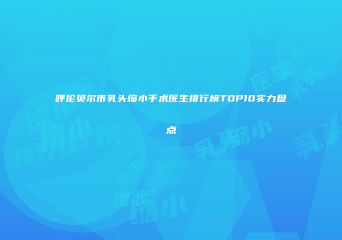 呼伦贝尔市乳头缩小手术医生排行榜TOP10实力盘点