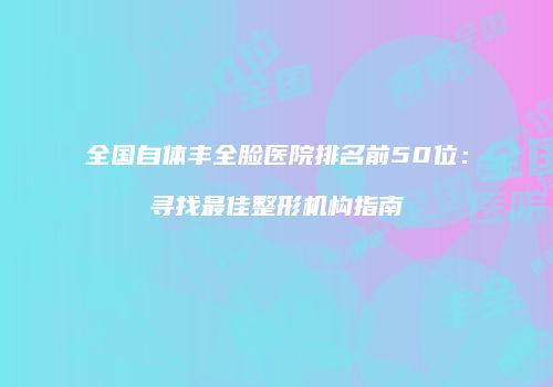 全国自体丰全脸医院排名前50位：寻找最佳整形机构指南