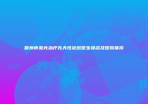 常州市激光治疗先天性祛斑医生排名及医院推荐