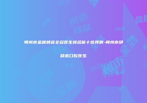 朔州市金属烤瓷全冠医生排名前十佳预测-朔州市邱晓燕口腔医生