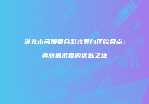 淮北市名媛复合彩光美白医院盘点：美丽追求者的优选之地