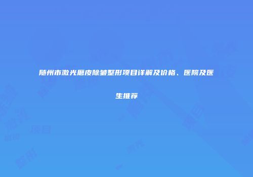 随州市激光磨皮除皱整形项目详解及价格、医院及医生推荐