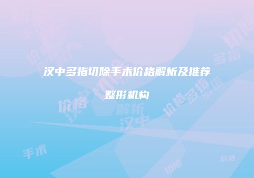 汉中多指切除手术价格解析及推荐整形机构