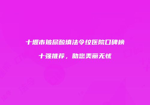 十堰市玻尿酸填法令纹医院口碑榜十强推荐，助您美丽无忧