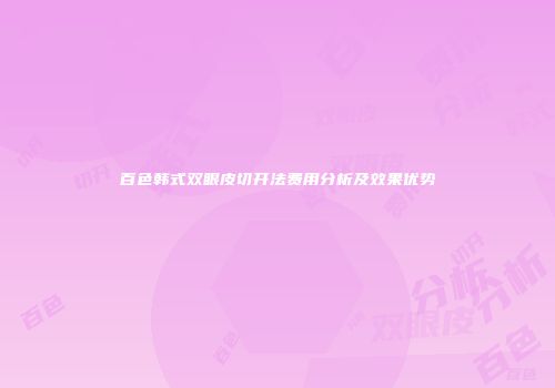 百色韩式双眼皮切开法费用分析及效果优势
