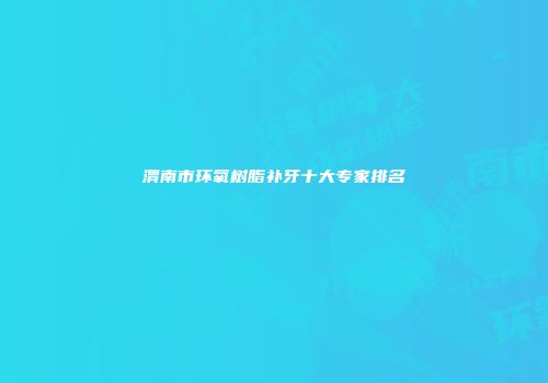 渭南市环氧树脂补牙十大专家排名