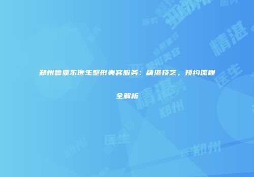 郑州鲁亚东医生整形美容服务：精湛技艺，预约流程全解析