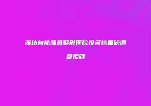 潍坊自体隆鼻整形医院排名榜重磅调整揭晓