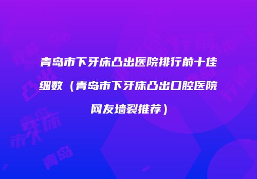 青岛市下牙床凸出医院排行前十佳细数（青岛市下牙床凸出口腔医院网友墙裂推荐）