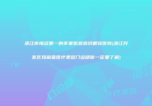 湛江市排名第一的苹果肌悬吊切眼袋医院(湛江开发区玛丽亚医疗美容门诊部你一定要了解)