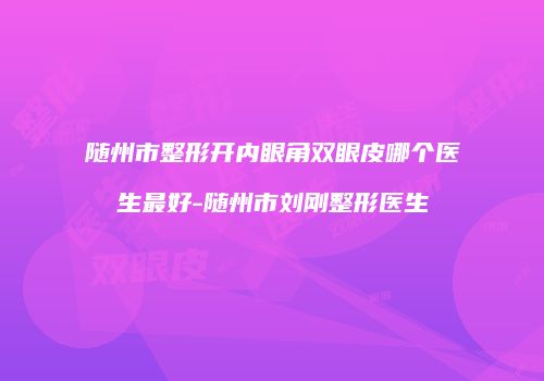 随州市整形开内眼角双眼皮哪个医生最好-随州市刘刚整形医生