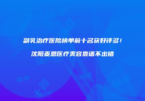 副乳治疗医院榜单前十名获好评多！沈阳麦恩医疗美容靠谱不出错