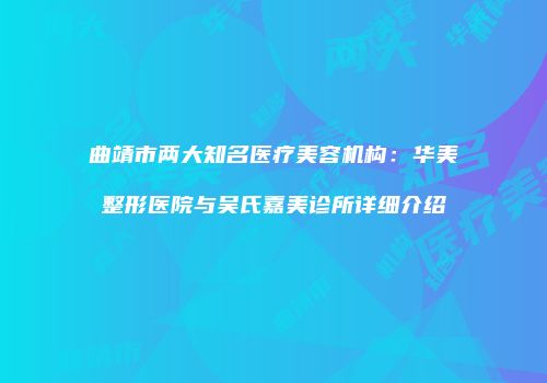 曲靖市两大知名医疗美容机构：华美整形医院与吴氏嘉美诊所详细介绍