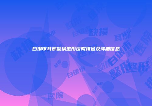 白银市耳廓缺损整形医院排名及详细信息
