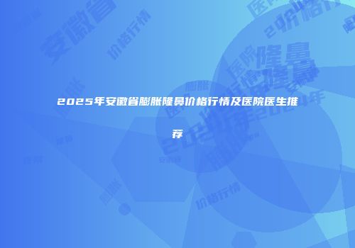 2025年安徽省膨胀隆鼻价格行情及医院医生推荐