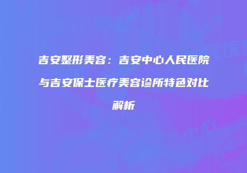 吉安整形美容：吉安中心人民医院与吉安保士医疗美容诊所特色对比解析