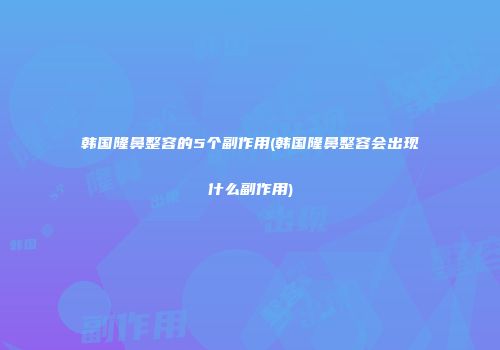 韩国隆鼻整容的5个副作用(韩国隆鼻整容会出现什么副作用)