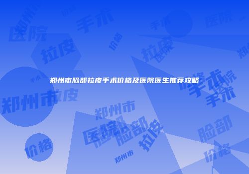 郑州市脸部拉皮手术价格及医院医生推荐攻略
