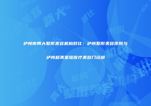泸州市两大整形美容机构对比：泸州整形美容医院与泸州超美星璨医疗美容门诊部