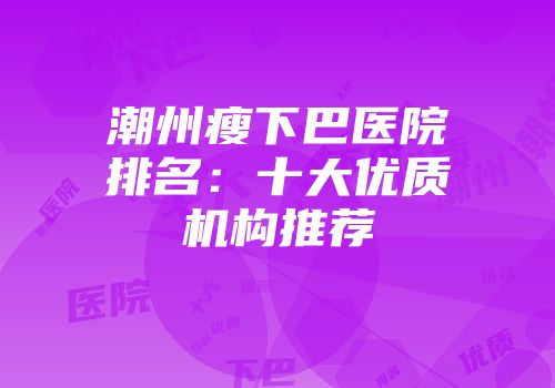 潮州瘦下巴医院排名：十大优质机构推荐