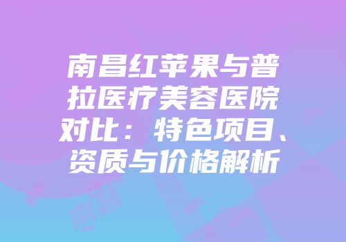 南昌红苹果与普拉医疗美容医院对比：特色项目、资质与价格解析