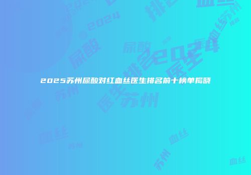 2025苏州尿酸对红血丝医生排名前十榜单揭晓