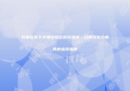 石家庄市下牙拥挤矫正医院推荐：口碑与实力兼具的选择指南