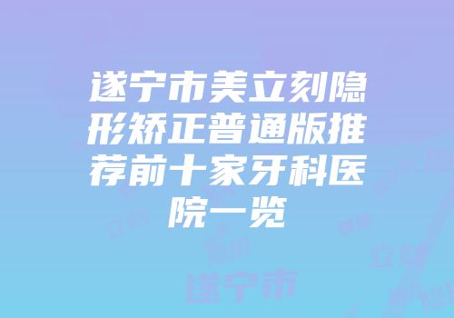 遂宁市美立刻隐形矫正普通版推荐前十家牙科医院一览