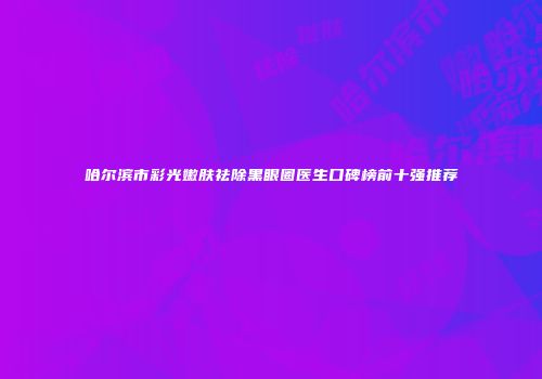 哈尔滨市彩光嫩肤祛除黑眼圈医生口碑榜前十强推荐