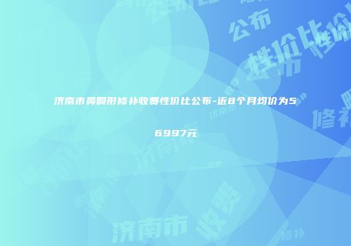 济南市鼻畸形修补收费性价比公布-近8个月均价为56997元