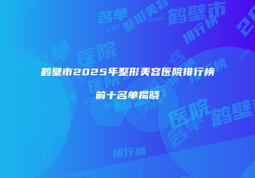 鹤壁市2025年整形美容医院排行榜前十名单揭晓